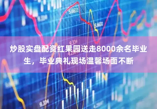 炒股实盘配资红果园送走8000余名毕业生，毕业典礼现场温馨场面不断
