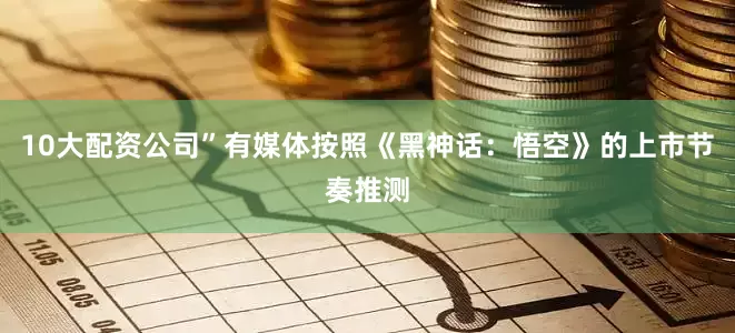 10大配资公司”有媒体按照《黑神话：悟空》的上市节奏推测